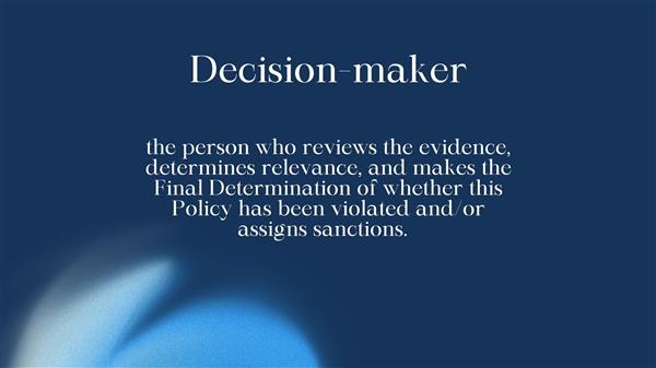 the person who reviews the evidence, determines relevance, and makes the Final Determination of whether this Policy has been violated and/or assigns sanctions.