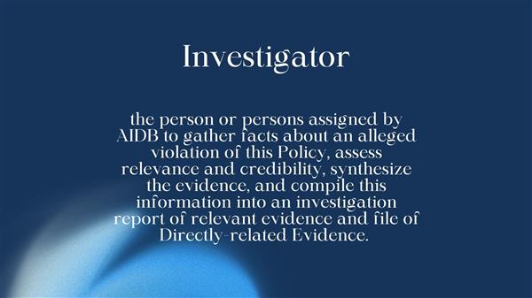 the person or persons assigned by AIDB to gather facts about an alleged violation of this Policy, assess relevance and credibility, synthesize the evidence, and compile this information into an investigation report of relevant evidence and file of Directly-related Evidence.